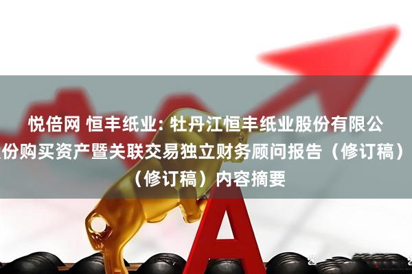 悦倍网 恒丰纸业: 牡丹江恒丰纸业股份有限公司发行股份购买资产暨关联交易独立财务顾问报告（修订稿）内容摘要