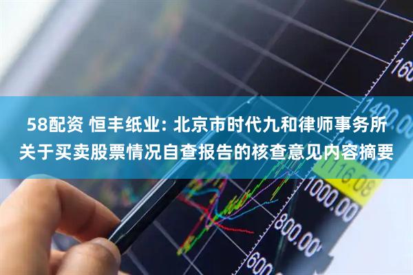 58配资 恒丰纸业: 北京市时代九和律师事务所关于买卖股票情况自查报告的核查意见内容摘要