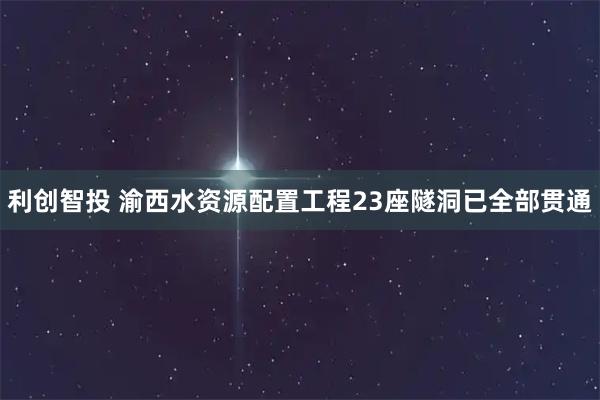 利创智投 渝西水资源配置工程23座隧洞已全部贯通