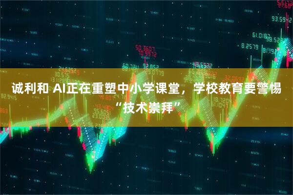 诚利和 AI正在重塑中小学课堂，学校教育要警惕“技术崇拜”