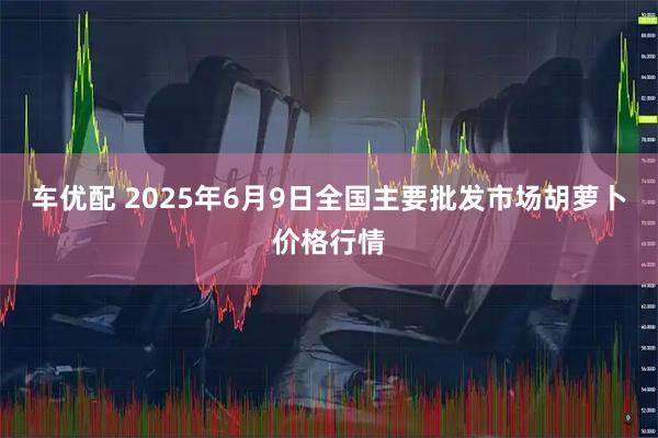 车优配 2025年6月9日全国主要批发市场胡萝卜价格行情