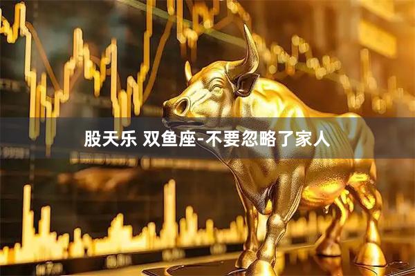 股天乐 双鱼座-不要忽略了家人