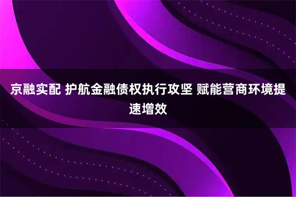京融实配 护航金融债权执行攻坚 赋能营商环境提速增效