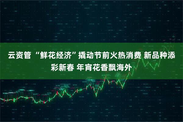 云资管 “鲜花经济”撬动节前火热消费 新品种添彩新春 年宵花香飘海外