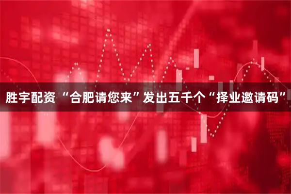 胜宇配资 “合肥请您来”发出五千个“择业邀请码”