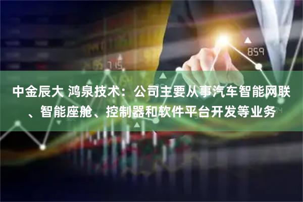 中金辰大 鸿泉技术：公司主要从事汽车智能网联、智能座舱、控制器和软件平台开发等业务
