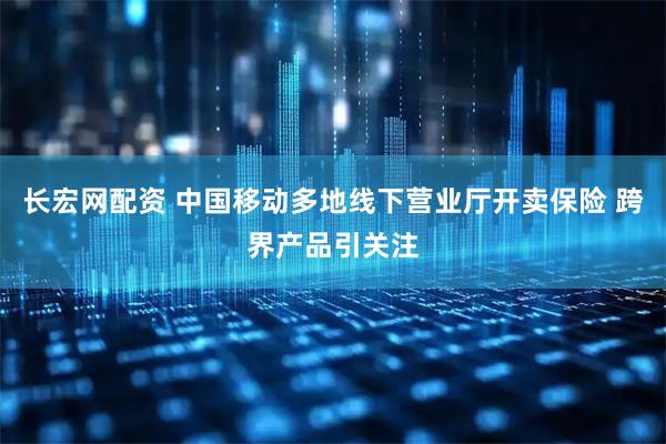 长宏网配资 中国移动多地线下营业厅开卖保险 跨界产品引关注