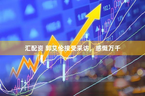 汇配资 郭艾伦接受采访，感慨万千