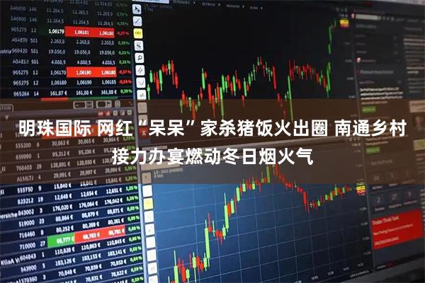 明珠国际 网红“呆呆”家杀猪饭火出圈 南通乡村接力办宴燃动冬日烟火气
