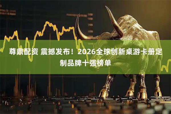 尊鼎配资 震撼发布！2026全球创新桌游卡册定制品牌十强榜单
