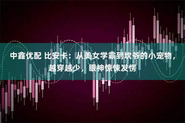 中鑫优配 比安卡：从美女学霸到坎爷的小宠物，越穿越少，眼神惊悚发愣