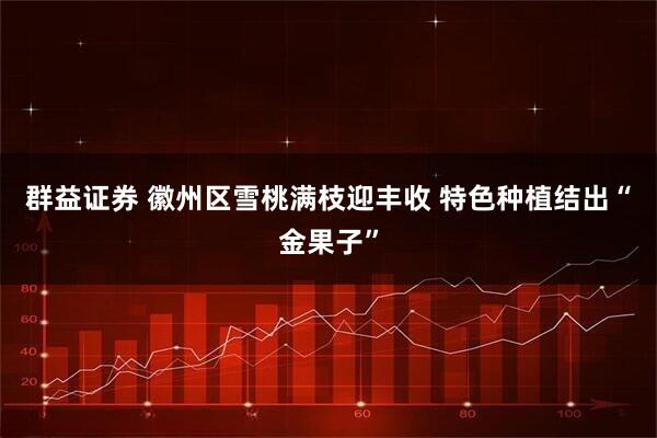 群益证券 徽州区雪桃满枝迎丰收 特色种植结出“金果子”