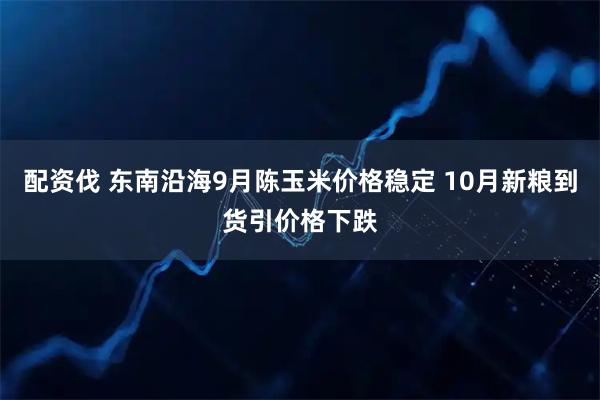 配资伐 东南沿海9月陈玉米价格稳定 10月新粮到货引价格下跌