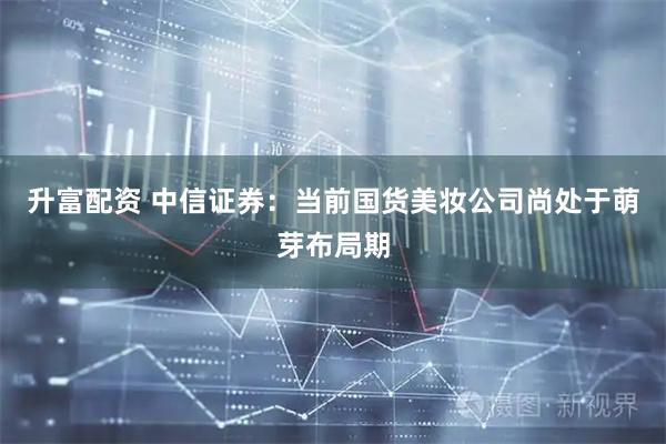 升富配资 中信证券：当前国货美妆公司尚处于萌芽布局期