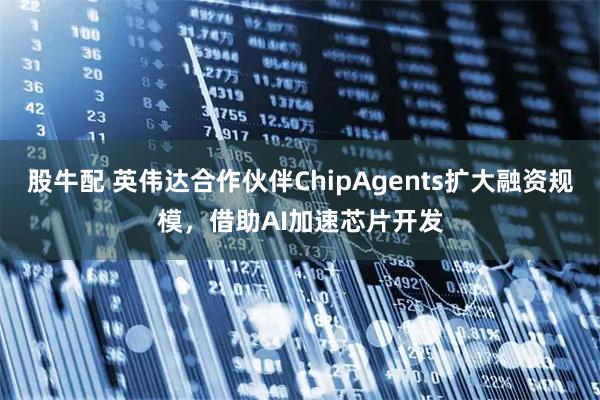 股牛配 英伟达合作伙伴ChipAgents扩大融资规模，借助AI加速芯片开发