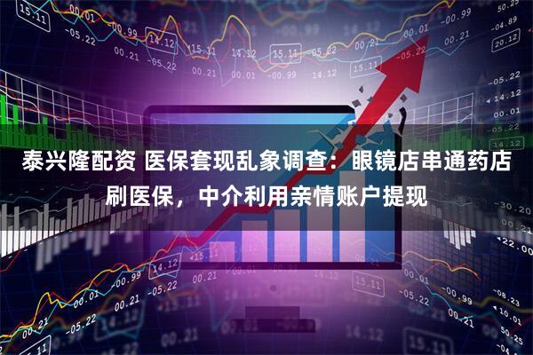 泰兴隆配资 医保套现乱象调查：眼镜店串通药店刷医保，中介利用亲情账户提现