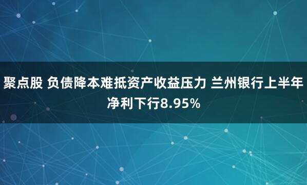 聚点股 负债降本难抵资产收益压力 兰州银行上半年净利下行8.95%
