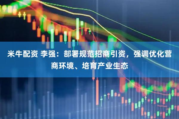 米牛配资 李强：部署规范招商引资，强调优化营商环境、培育产业生态